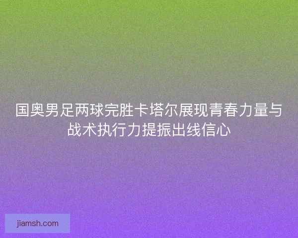 国奥男足两球完胜卡塔尔展现青春力量与战术执行力提振出线信心