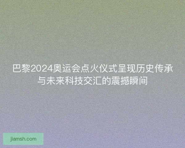 巴黎2024奥运会点火仪式呈现历史传承与未来科技交汇的震撼瞬间