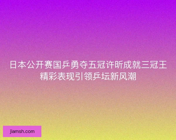 日本公开赛国乒勇夺五冠许昕成就三冠王精彩表现引领乒坛新风潮 日本公开赛国乒勇夺五冠许昕成就三冠王精彩表现引领乒坛新风潮