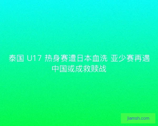 泰国 U17 热身赛遭日本血洗 亚少赛再遇中国或成救赎战