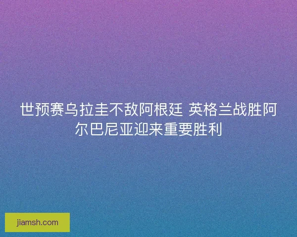 世预赛乌拉圭不敌阿根廷 英格兰战胜阿尔巴尼亚迎来重要胜利 世预赛乌拉圭不敌阿根廷 英格兰战胜阿尔巴尼亚迎来重要胜利