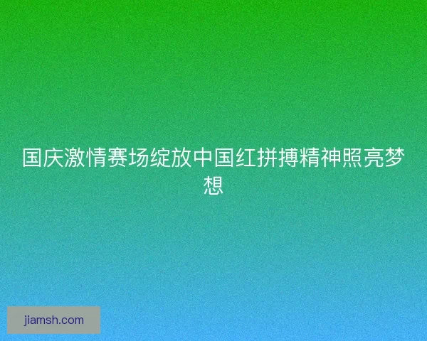 国庆激情赛场绽放中国红拼搏精神照亮梦想 国庆激情赛场绽放中国红拼搏精神照亮梦想