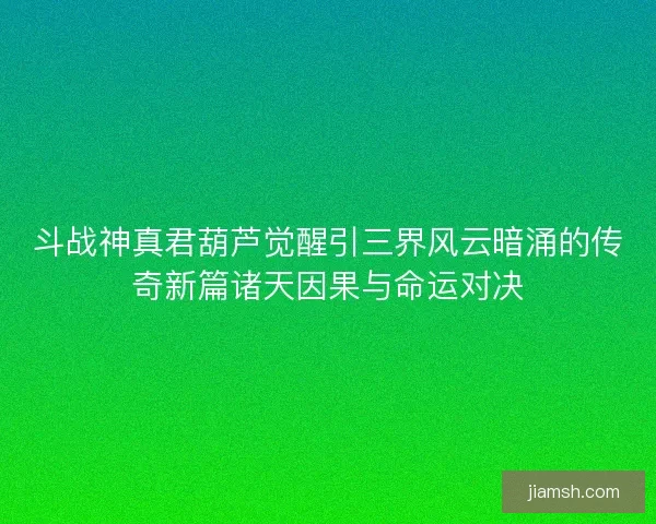 斗战神真君葫芦觉醒引三界风云暗涌的传奇新篇诸天因果与命运对决