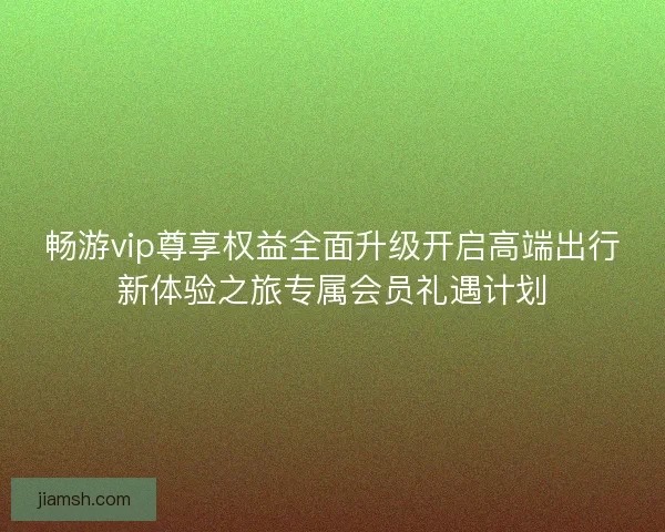 畅游vip尊享权益全面升级开启高端出行新体验之旅专属会员礼遇计划
