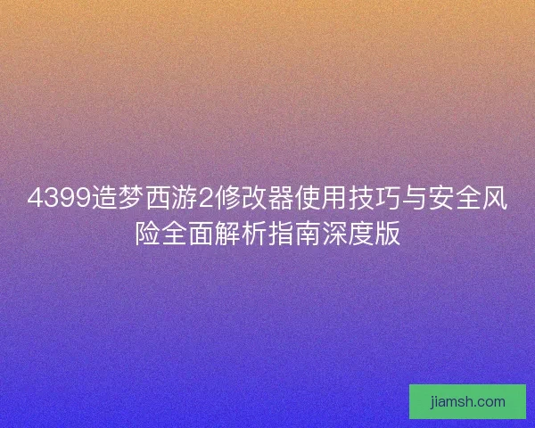 4399造梦西游2修改器使用技巧与安全风险全面解析指南深度版