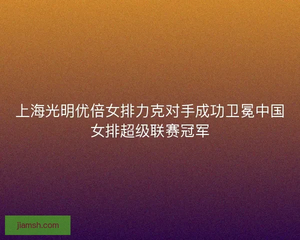 上海光明优倍女排力克对手成功卫冕中国女排超级联赛冠军