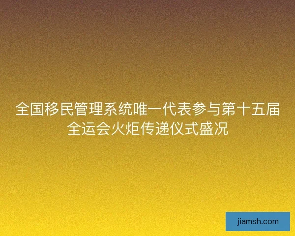 全国移民管理系统唯一代表参与第十五届全运会火炬传递仪式盛况