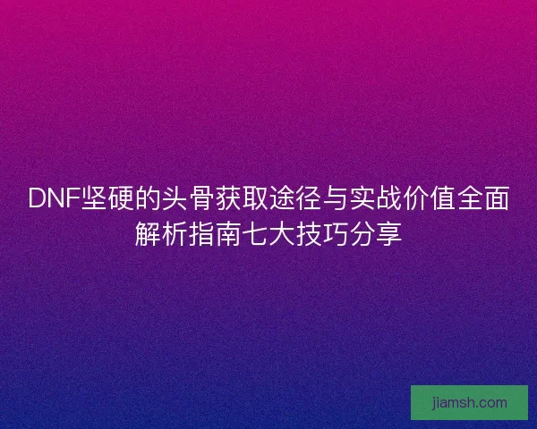 DNF坚硬的头骨获取途径与实战价值全面解析指南七大技巧分享