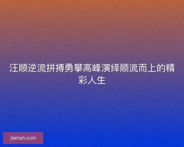 汪顺逆流拼搏勇攀高峰演绎顺流而上的精彩人生 汪顺逆流拼搏勇攀高峰演绎顺流而上的精彩人生