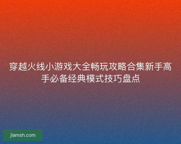 穿越火线小游戏大全畅玩攻略合集新手高手必备经典模式技巧盘点 穿越火线小游戏大全畅玩攻略合集新手高手必备经典模式技巧盘点