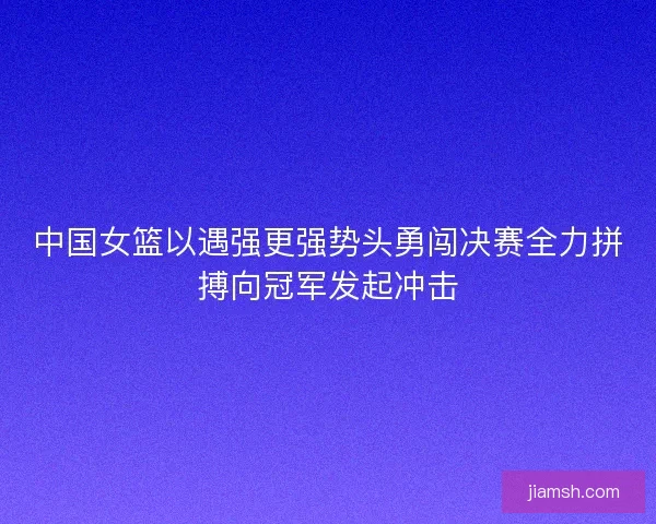 中国女篮以遇强更强势头勇闯决赛全力拼搏向冠军发起冲击 中国女篮以遇强更强势头勇闯决赛全力拼搏向冠军发起冲击