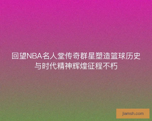 回望NBA名人堂传奇群星塑造篮球历史与时代精神辉煌征程不朽 回望NBA名人堂传奇群星塑造篮球历史与时代精神辉煌征程不朽