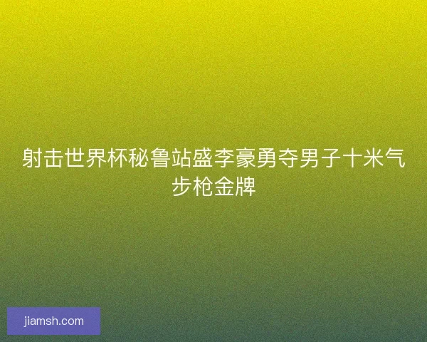 射击世界杯秘鲁站盛李豪勇夺男子十米气步枪金牌