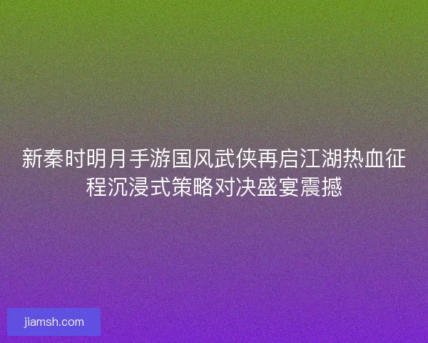 新秦时明月手游国风武侠再启江湖热血征程沉浸式策略对决盛宴震撼 新秦时明月手游国风武侠再启江湖热血征程沉浸式策略对决盛宴震撼