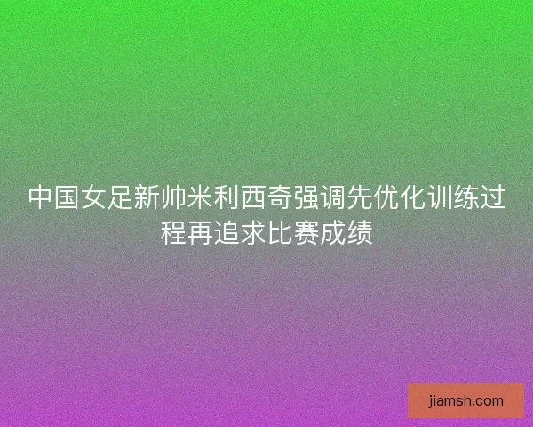 中国女足新帅米利西奇强调先优化训练过程再追求比赛成绩