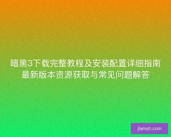 暗黑3下载完整教程及安装配置详细指南最新版本资源获取与常见问题解答