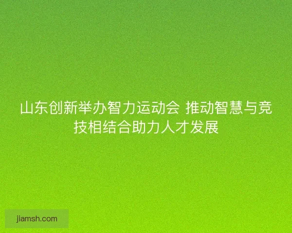 山东创新举办智力运动会 推动智慧与竞技相结合助力人才发展