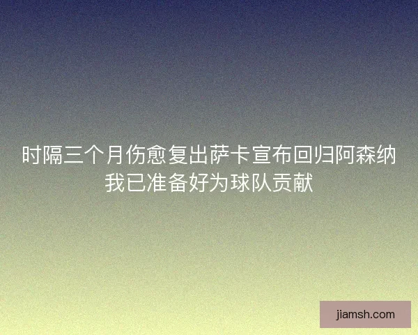 时隔三个月伤愈复出萨卡宣布回归阿森纳我已准备好为球队贡献