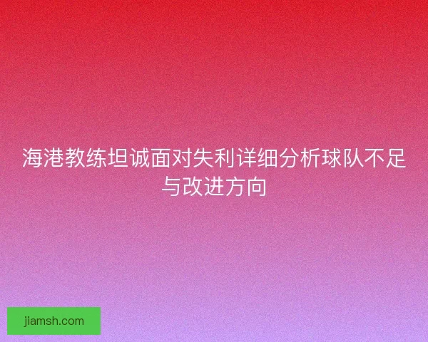 海港教练坦诚面对失利详细分析球队不足与改进方向