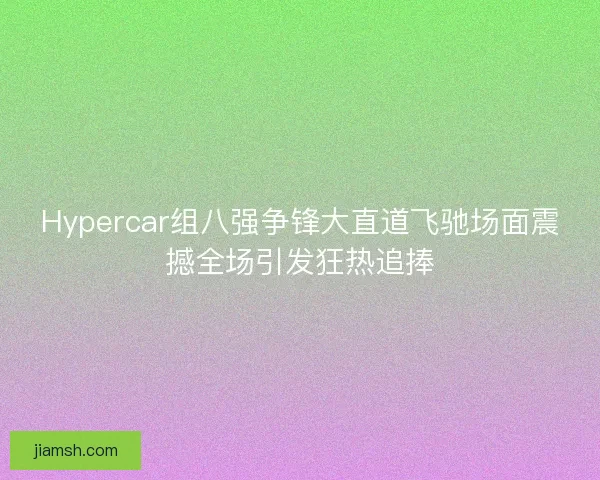 Hypercar组八强争锋大直道飞驰场面震撼全场引发狂热追捧